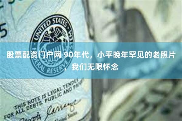 股票配资门户网 90年代，小平晚年罕见的老照片，我们无限怀念