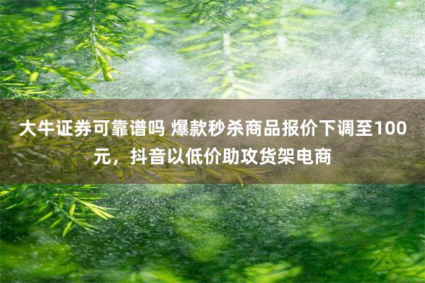 大牛证券可靠谱吗 爆款秒杀商品报价下调至100元，抖音以低价助攻货架电商