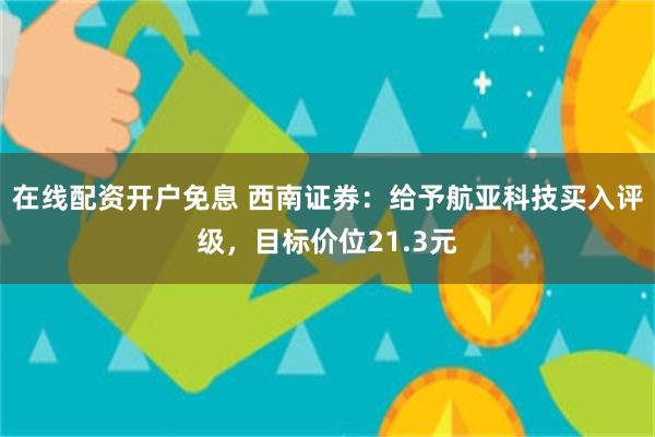 在线配资开户免息 西南证券：给予航亚科技买入评级，目标价位21.3元