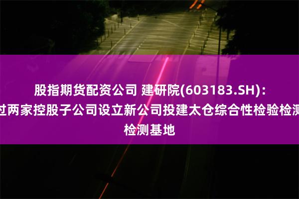 股指期货配资公司 建研院(603183.SH)：拟通过两家控股子公司设立新公司投建太仓综合性检验检测基地