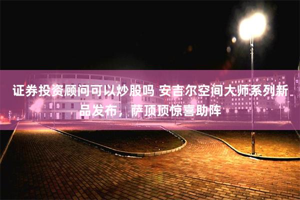 证券投资顾问可以炒股吗 安吉尔空间大师系列新品发布，萨顶顶惊喜助阵