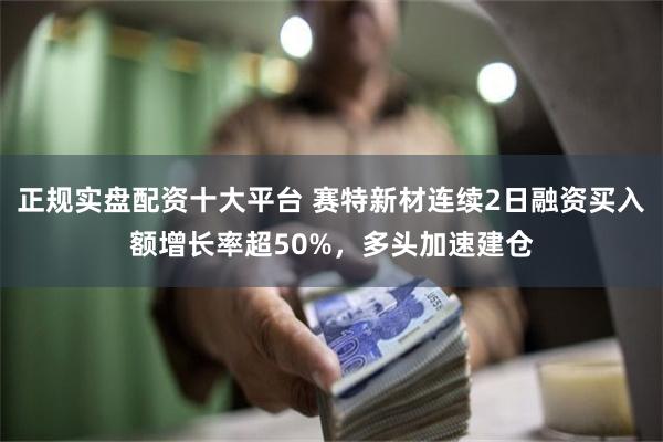 正规实盘配资十大平台 赛特新材连续2日融资买入额增长率超50%，多头加速建仓