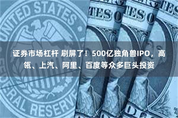 证券市场杠杆 刷屏了！500亿独角兽IPO，高瓴、上汽、阿里、百度等众多巨头投资