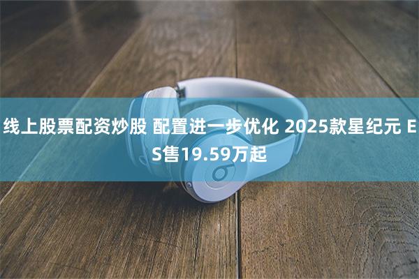 线上股票配资炒股 配置进一步优化 2025款星纪元 ES售19.59万起