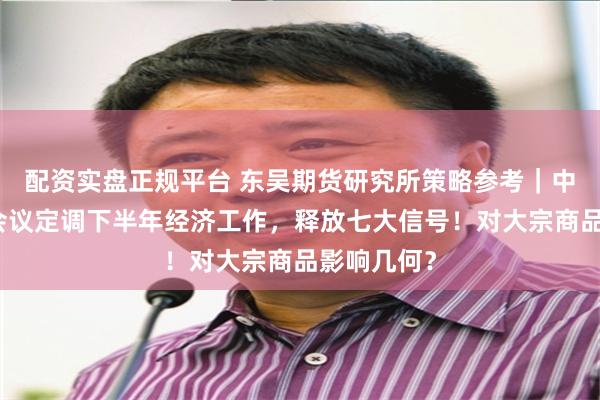 配资实盘正规平台 东吴期货研究所策略参考｜中央政治局会议定调下半年经济工作，释放七大信号！对大宗商品影响几何？