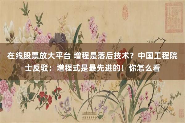 在线股票放大平台 增程是落后技术？中国工程院士反驳：增程式是最先进的！你怎么看