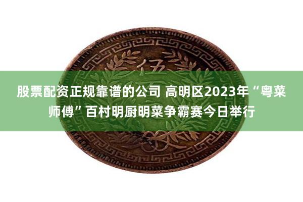 股票配资正规靠谱的公司 高明区2023年“粤菜师傅”百村明厨明菜争霸赛今日举行