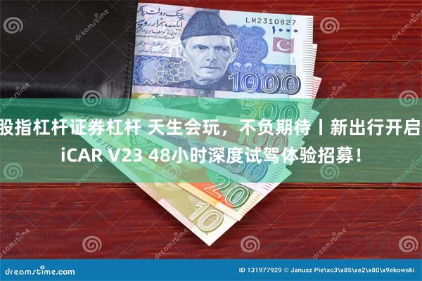 股指杠杆证券杠杆 天生会玩，不负期待丨新出行开启 iCAR V23 48小时深度试驾体验招募！