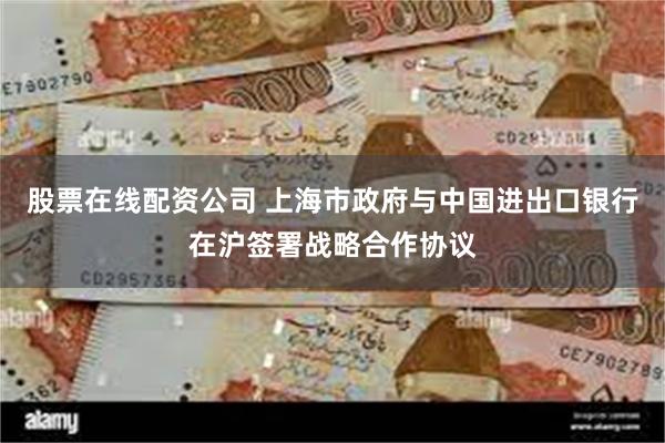 股票在线配资公司 上海市政府与中国进出口银行在沪签署战略合作协议