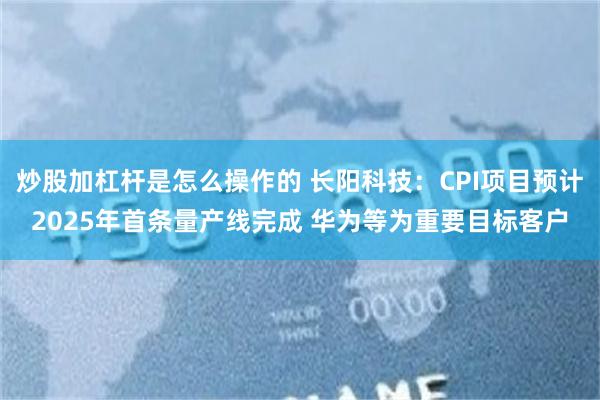 炒股加杠杆是怎么操作的 长阳科技：CPI项目预计2025年首条量产线完成 华为等为重要目标客户