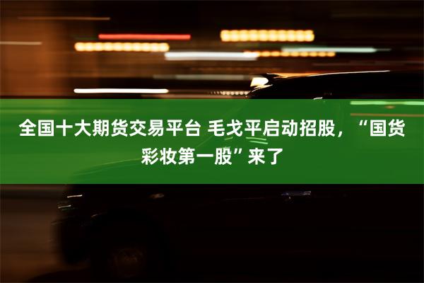 全国十大期货交易平台 毛戈平启动招股，“国货彩妆第一股”来了