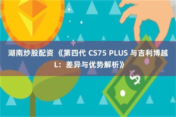 湖南炒股配资 《第四代 CS75 PLUS 与吉利博越 L：差异与优势解析》