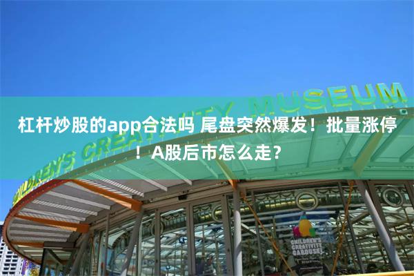 杠杆炒股的app合法吗 尾盘突然爆发！批量涨停！A股后市怎么走？