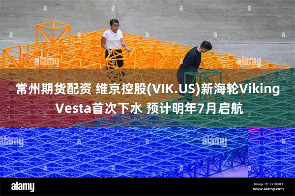 常州期货配资 维京控股(VIK.US)新海轮Viking Vesta首次下水 预计明年7月启航