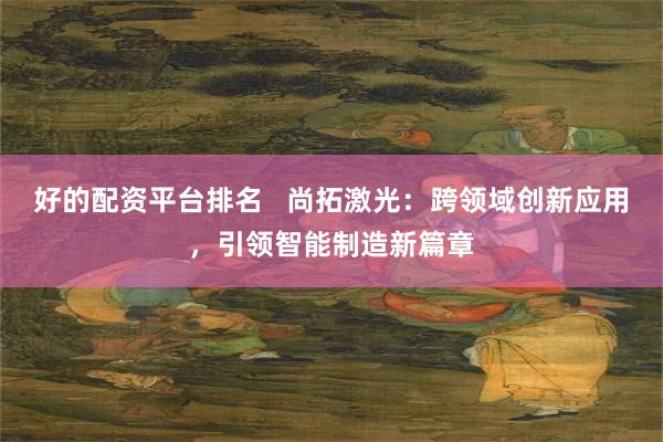 好的配资平台排名   尚拓激光：跨领域创新应用，引领智能制造新篇章