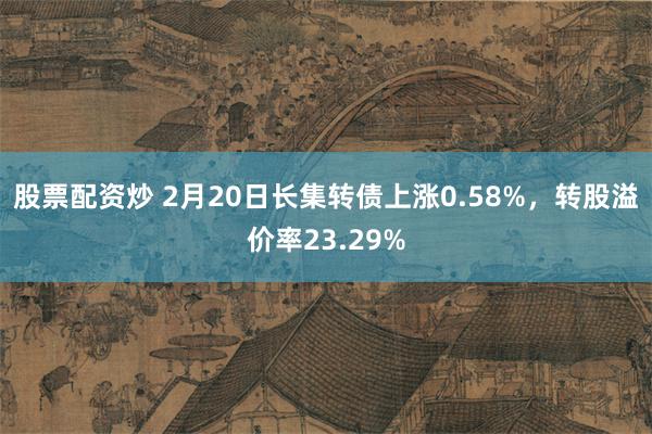 股票配资炒 2月20日长集转债上涨0.58%，转股溢价率23.29%