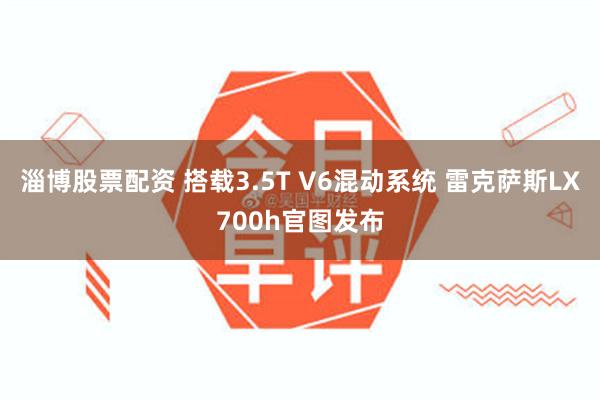 淄博股票配资 搭载3.5T V6混动系统 雷克萨斯LX700h官图发布