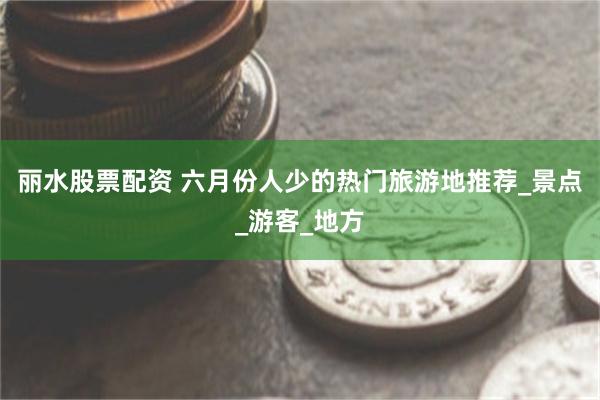 丽水股票配资 六月份人少的热门旅游地推荐_景点_游客_地方